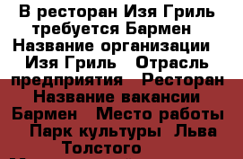 В ресторан Изя Гриль требуется Бармен › Название организации ­ Изя Гриль › Отрасль предприятия ­ Ресторан › Название вакансии ­ Бармен › Место работы ­ Парк культуры. Льва Толстого 16 › Минимальный оклад ­ 30 000 › Максимальный оклад ­ 40 000 › Процент ­ 10 › База расчета процента ­ От выплат официантам › Возраст до ­ 30 - Московская обл., Москва г. Работа » Вакансии   . Московская обл.